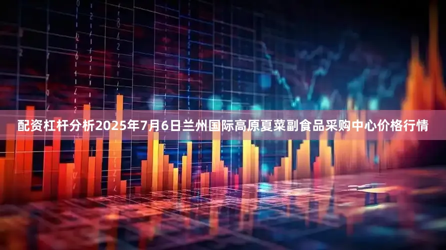 配资杠杆分析2025年7月6日兰州国际高原夏菜副食品采购中心价格行情