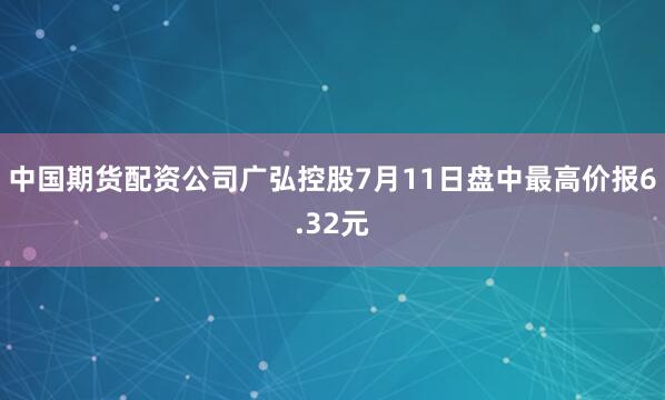 中国期货配资公司广弘控股7月11日盘中最高价报6.32元