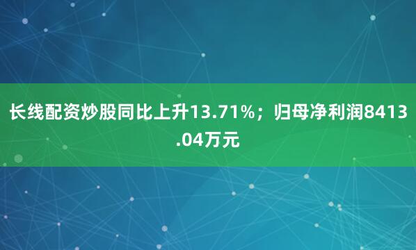 长线配资炒股同比上升13.71%；归母净利润8413.04万元