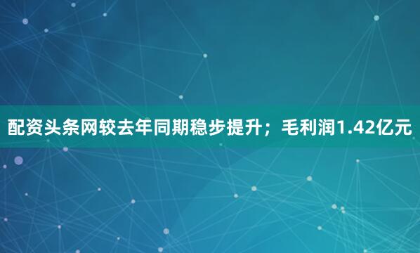 配资头条网较去年同期稳步提升；毛利润1.42亿元