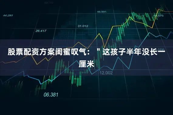 股票配资方案闺蜜叹气：＂这孩子半年没长一厘米